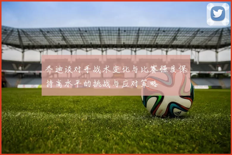 乔迪谈对手战术变化与比赛强度保持高水平的挑战与应对策略