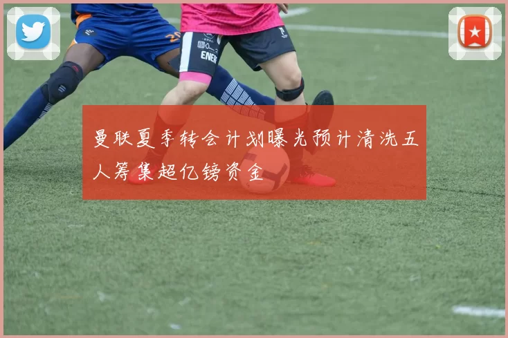 曼联夏季转会计划曝光预计清洗五人筹集超亿镑资金