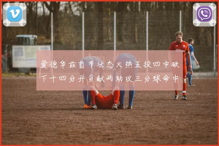 爱德华兹首节状态火热五投四中砍下十四分并贡献两助攻三分球命中率高达六成