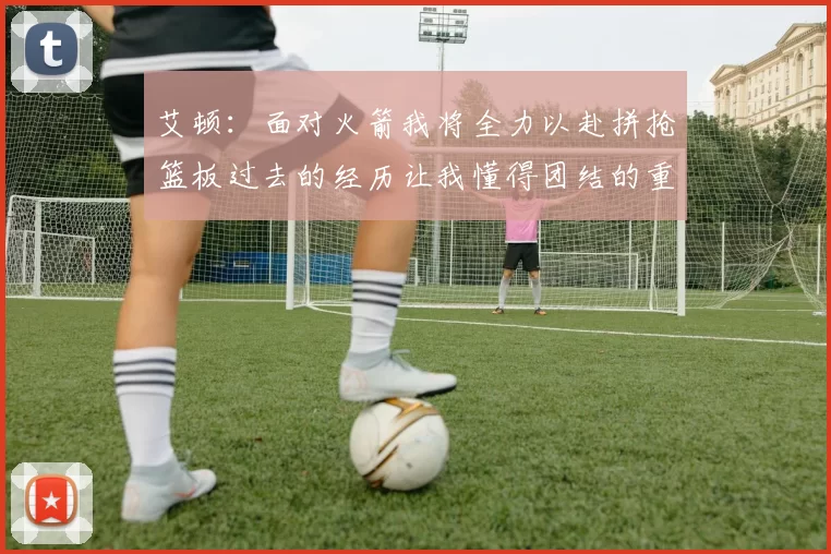 艾顿：面对火箭我将全力以赴拼抢篮板过去的经历让我懂得团结的重要性