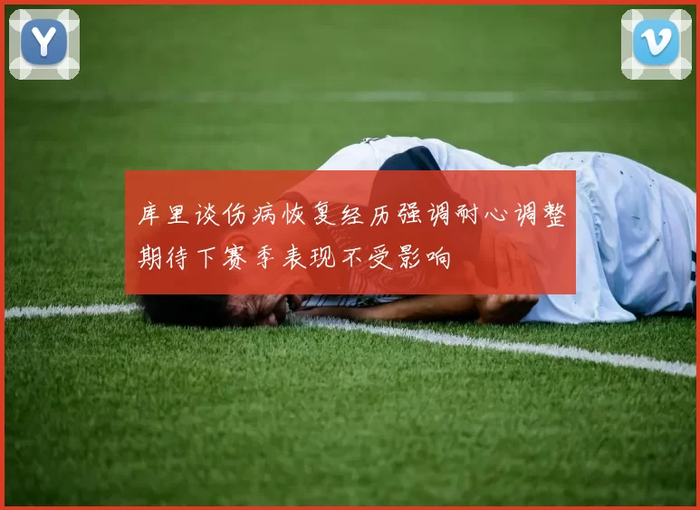 库里谈伤病恢复经历强调耐心调整期待下赛季表现不受影响