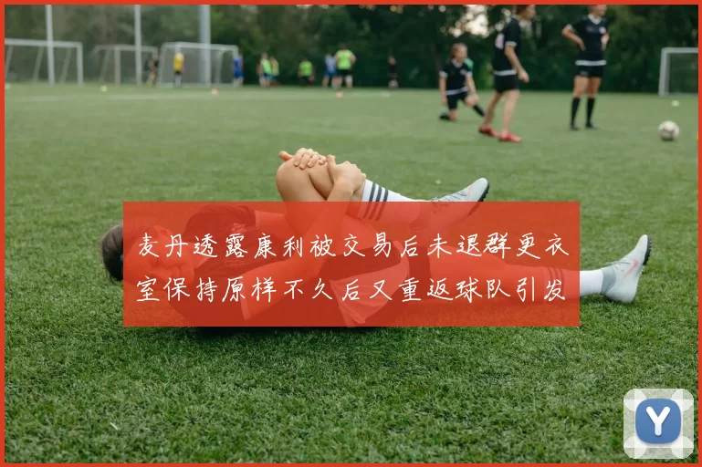 麦丹透露康利被交易后未退群更衣室保持原样不久后又重返球队引发关注