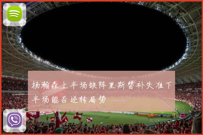 杨瀚森上半场缺阵里斯替补失准下半场能否逆转局势