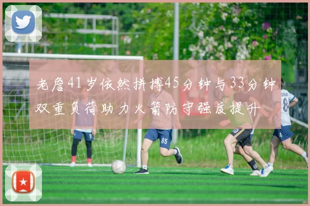 老詹41岁依然拼搏45分钟与33分钟双重负荷助力火箭防守强度提升