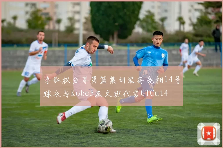 李弘权分享男篮集训装备亮相14号球衣与Kobe5及文班代言GTCut4