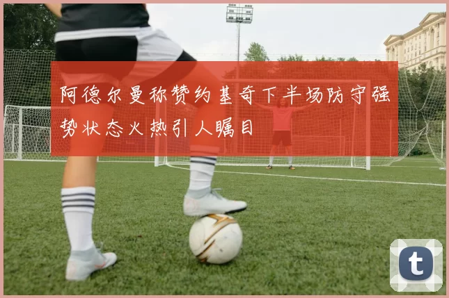 阿德尔曼称赞约基奇下半场防守强势状态火热引人瞩目