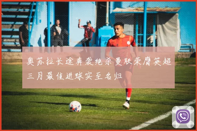 奥苏拉长途奔袭绝杀曼联荣膺英超三月最佳进球实至名归
