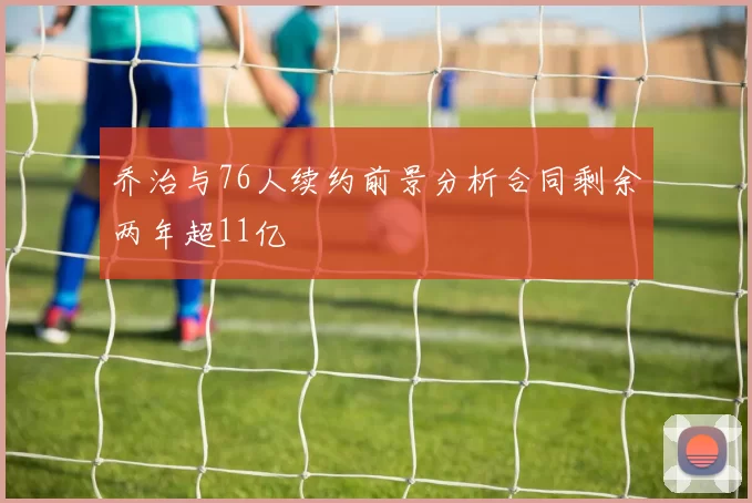 乔治与76人续约前景分析合同剩余两年超11亿