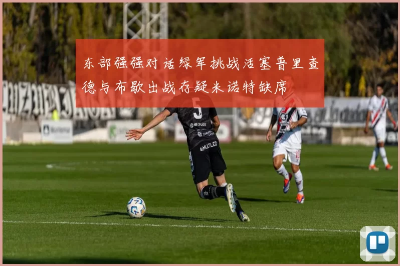 东部强强对话绿军挑战活塞普里查德与布歇出战存疑米诺特缺席