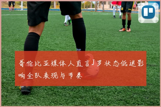 哥伦比亚媒体人直言J罗状态低迷影响全队表现与节奏