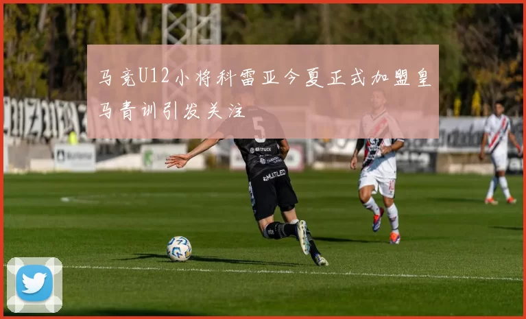 马竞U12小将科雷亚今夏正式加盟皇马青训引发关注