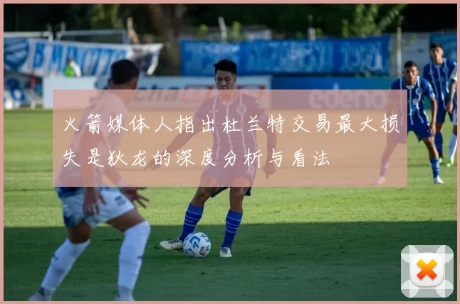 火箭媒体人指出杜兰特交易最大损失是狄龙的深度分析与看法