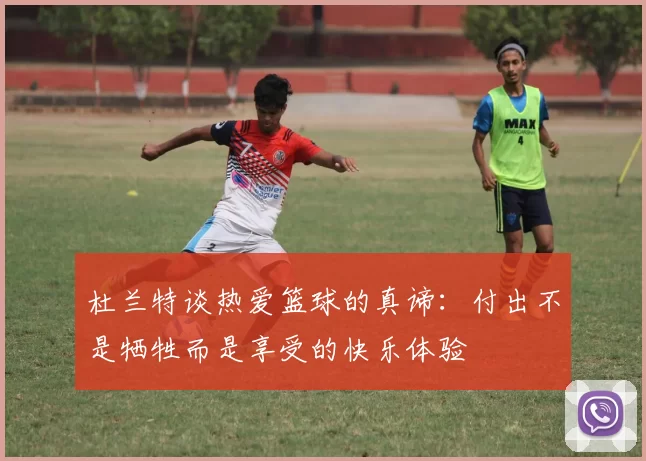 杜兰特谈热爱篮球的真谛：付出不是牺牲而是享受的快乐体验