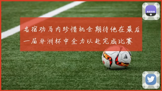 名宿劝马内珍惜机会期待他在最后一届非洲杯中全力以赴完成比赛