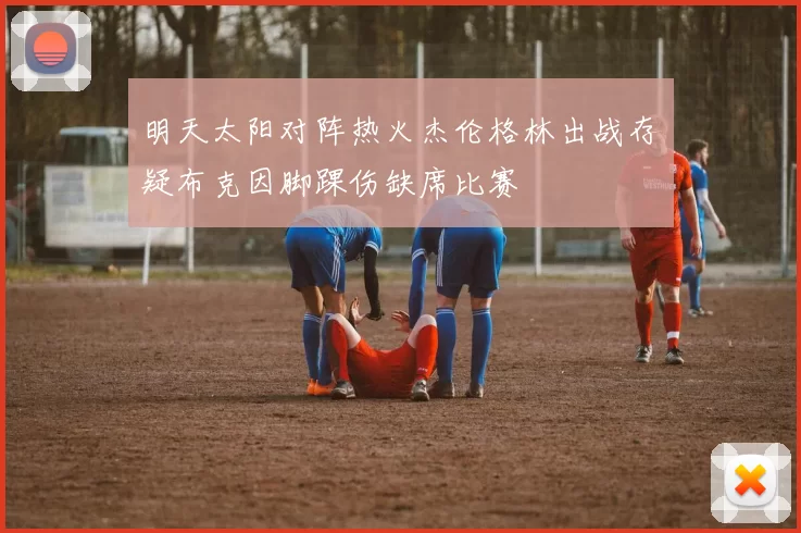 明天太阳对阵热火杰伦格林出战存疑布克因脚踝伤缺席比赛