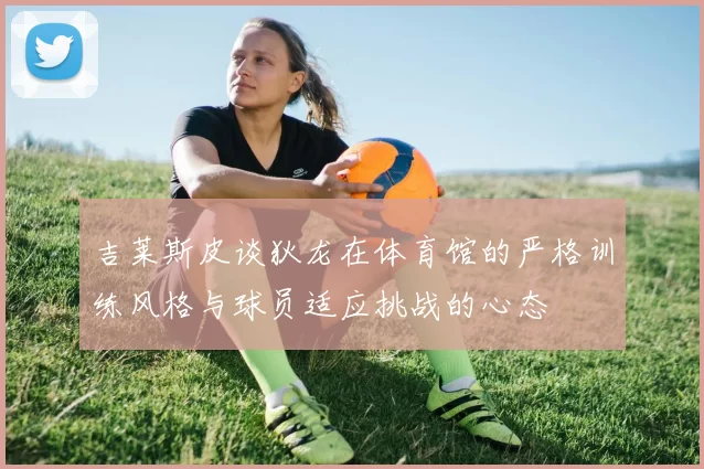 吉莱斯皮谈狄龙在体育馆的严格训练风格与球员适应挑战的心态