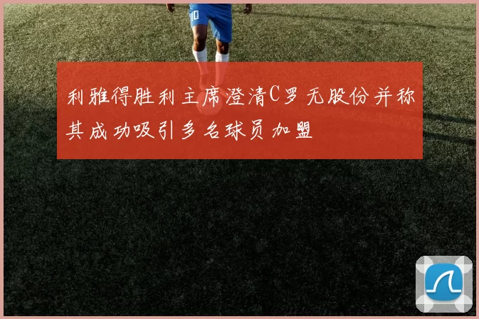 利雅得胜利主席澄清C罗无股份并称其成功吸引多名球员加盟