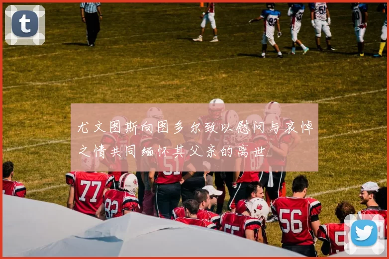 尤文图斯向图多尔致以慰问与哀悼之情共同缅怀其父亲的离世