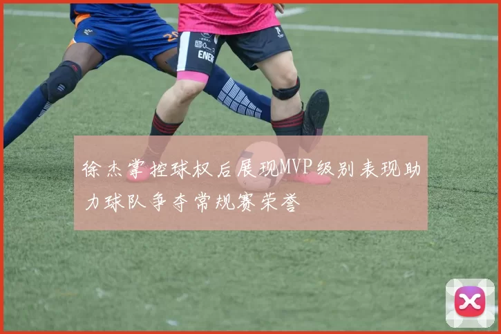 徐杰掌控球权后展现MVP级别表现助力球队争夺常规赛荣誉