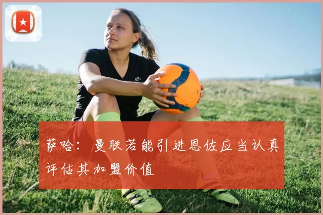 萨哈：曼联若能引进恩佐应当认真评估其加盟价值