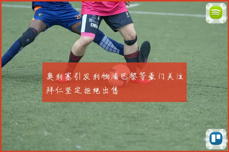 奥利塞引发利物浦巴黎等豪门关注拜仁坚定拒绝出售