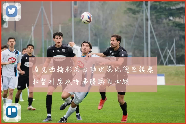 马克西精彩反击助攻恩比德空接暴扣替补席欢呼沸腾瞬间回顾