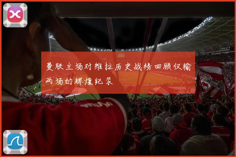 曼联主场对维拉历史战绩回顾仅输两场的辉煌纪录